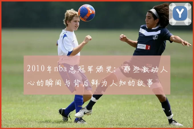 2010年nba总冠军颁奖：那些激动人心的瞬间与背后鲜为人知的故事