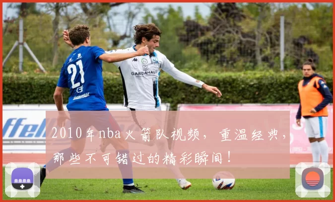 2010年nba火箭队视频，重温经典，那些不可错过的精彩瞬间！