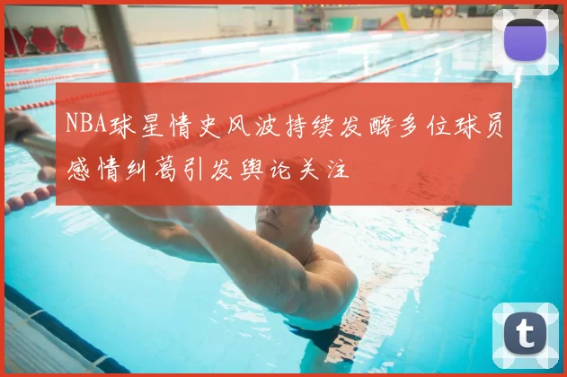 NBA球星情史风波持续发酵多位球员感情纠葛引发舆论关注