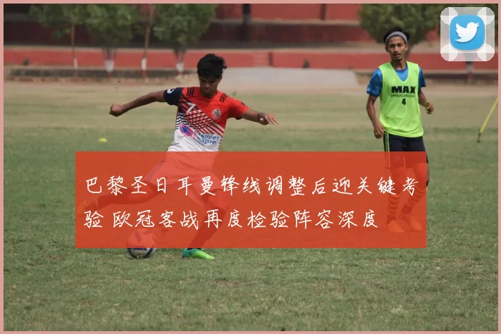 巴黎圣日耳曼锋线调整后迎关键考验 欧冠客战再度检验阵容深度