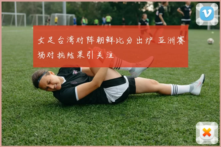 女足台湾对阵朝鲜比分出炉 亚洲赛场对抗结果引关注