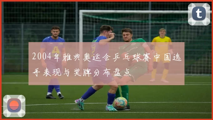 2004年雅典奥运会乒乓球赛中国选手表现与奖牌分布盘点