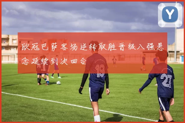 欧冠巴萨客场逆转取胜晋级八强悬念延续到次回合