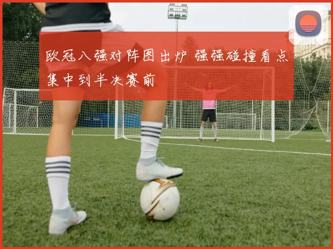 欧冠八强对阵图出炉 强强碰撞看点集中到半决赛前