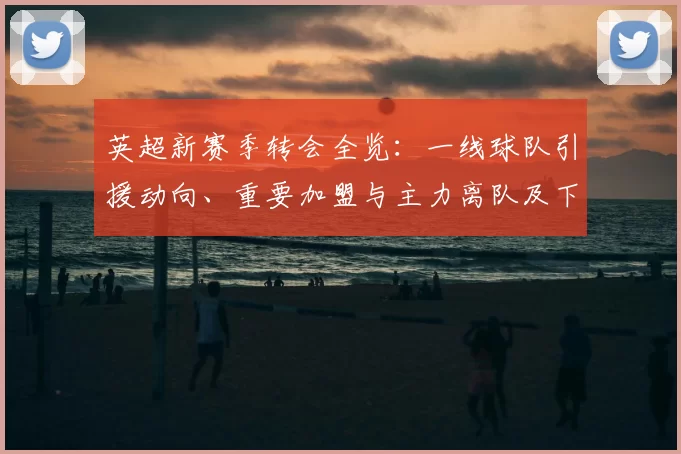 英超新赛季转会全览：一线球队引援动向、重要加盟与主力离队及下赛季看点