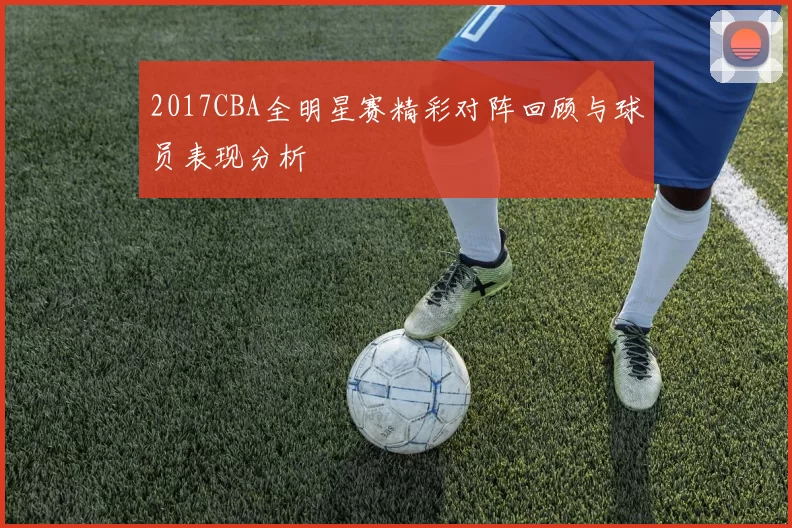 2017CBA全明星赛精彩对阵回顾与球员表现分析