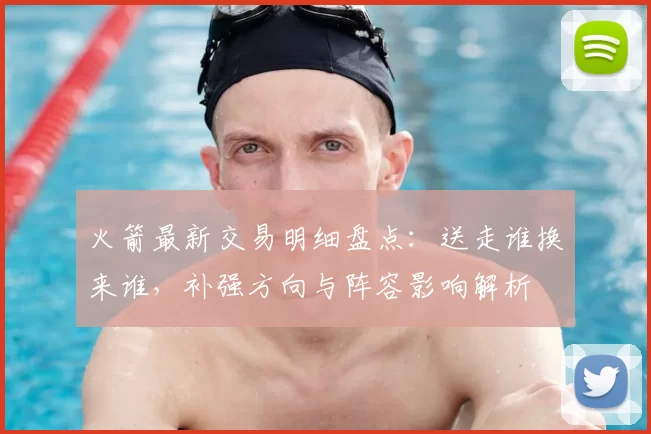 火箭最新交易明细盘点：送走谁换来谁，补强方向与阵容影响解析