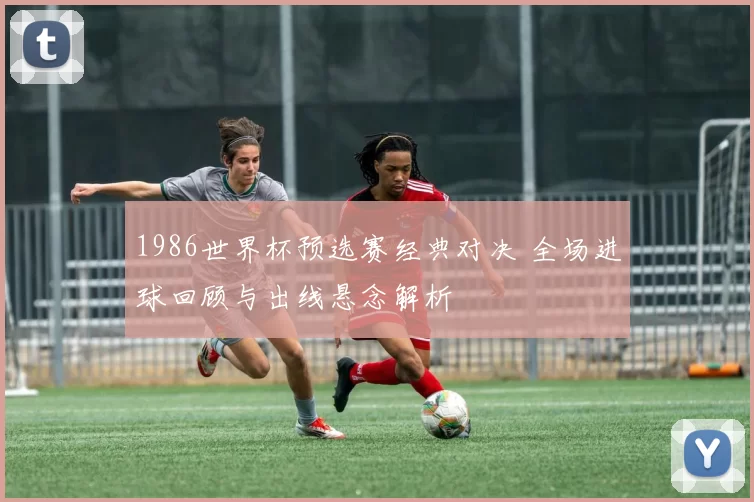 1986世界杯预选赛经典对决 全场进球回顾与出线悬念解析
