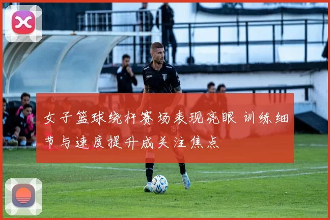 女子篮球绕杆赛场表现亮眼 训练细节与速度提升成关注焦点