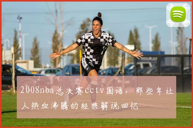 2008nba总决赛cctv国语，那些年让人热血沸腾的经典解说回忆