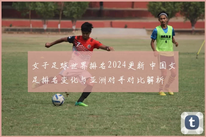 女子足球世界排名2024更新 中国女足排名变化与亚洲对手对比解析
