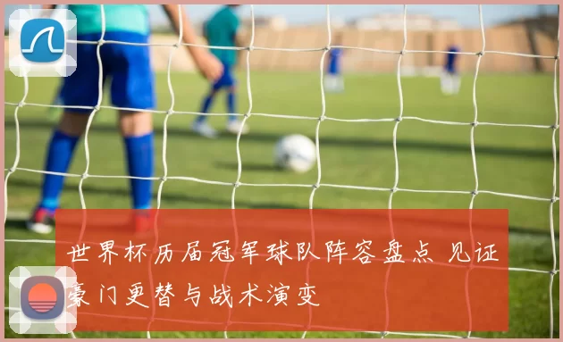 世界杯历届冠军球队阵容盘点 见证豪门更替与战术演变
