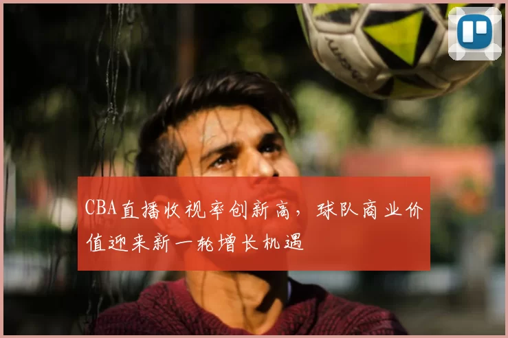 CBA直播收视率创新高，球队商业价值迎来新一轮增长机遇