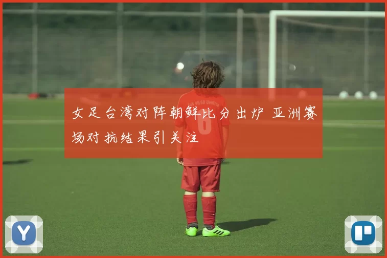 女足台湾对阵朝鲜比分出炉 亚洲赛场对抗结果引关注