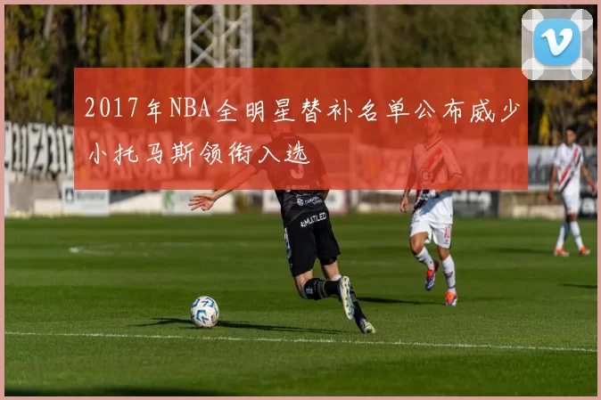 2017年NBA全明星替补名单公布威少小托马斯领衔入选