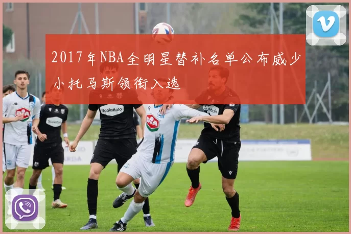 2017年NBA全明星替补名单公布威少小托马斯领衔入选