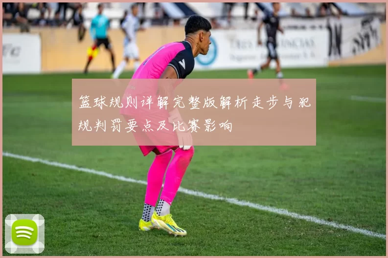 篮球规则详解完整版解析走步与犯规判罚要点及比赛影响