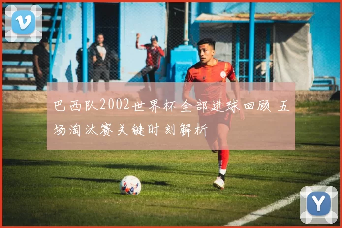 巴西队2002世界杯全部进球回顾 五场淘汰赛关键时刻解析