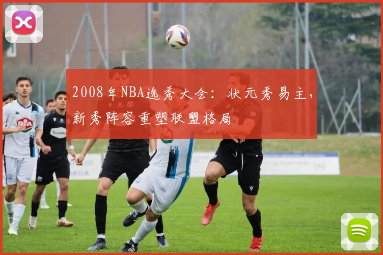 2008年NBA选秀大会：状元秀易主，新秀阵容重塑联盟格局