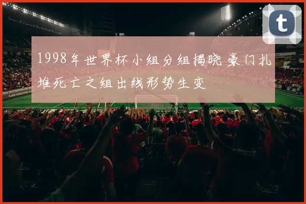 1998年世界杯小组分组揭晓 豪门扎堆死亡之组出线形势生变