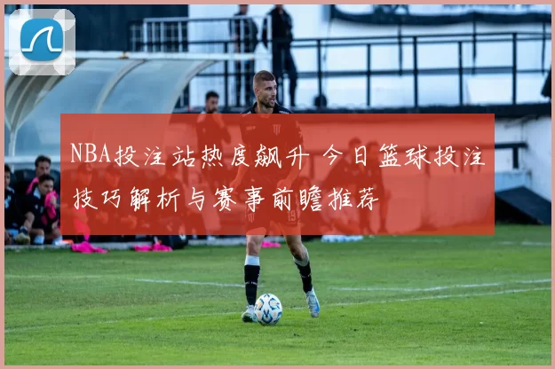 NBA投注站热度飙升 今日篮球投注技巧解析与赛事前瞻推荐