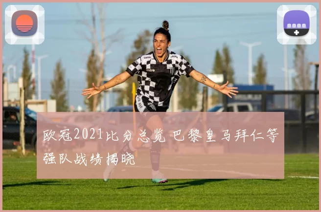 欧冠2021比分总览 巴黎皇马拜仁等强队战绩揭晓
