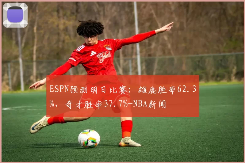 ESPN预测明日比赛：雄鹿胜率62.3%，奇才胜率37.7%-NBA新闻