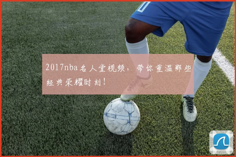 2017nba名人堂视频，带你重温那些经典荣耀时刻！