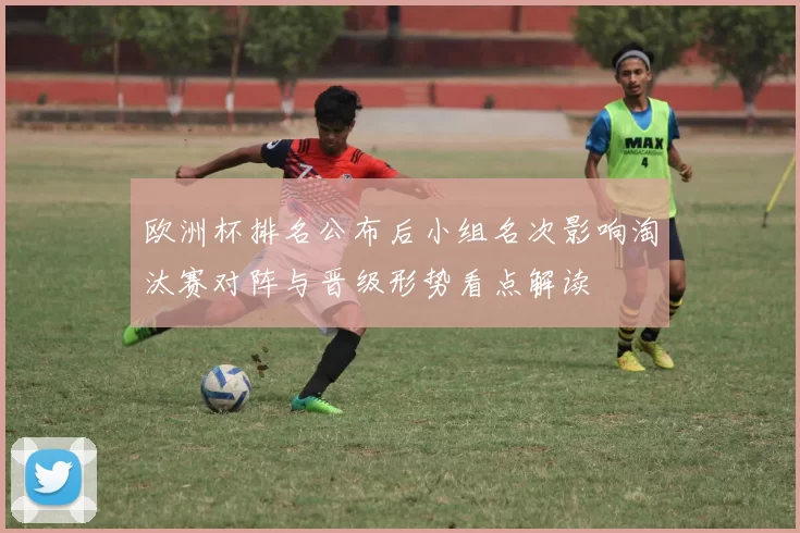 欧洲杯排名公布后小组名次影响淘汰赛对阵与晋级形势看点解读