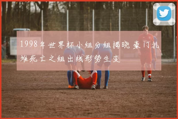 1998年世界杯小组分组揭晓 豪门扎堆死亡之组出线形势生变