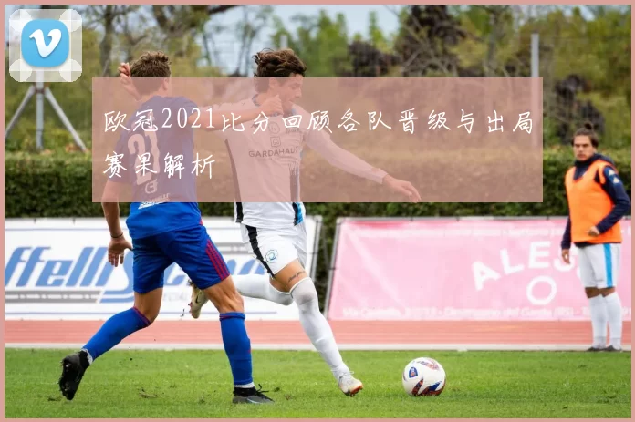 欧冠2021比分回顾各队晋级与出局赛果解析