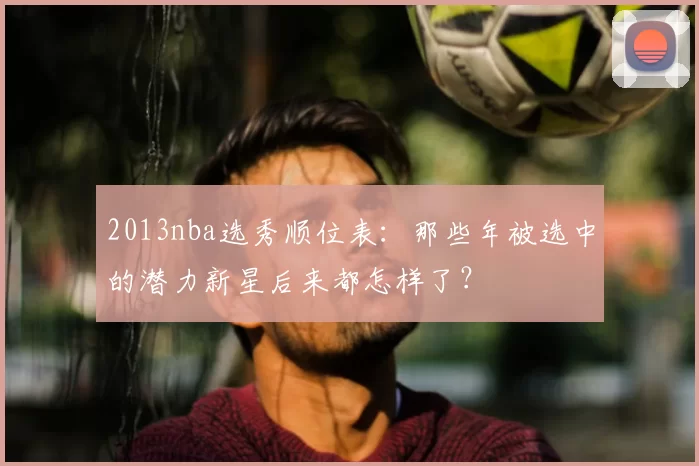 2013nba选秀顺位表：那些年被选中的潜力新星后来都怎样了？