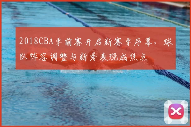 2018CBA季前赛开启新赛季序幕，球队阵容调整与新秀表现成焦点