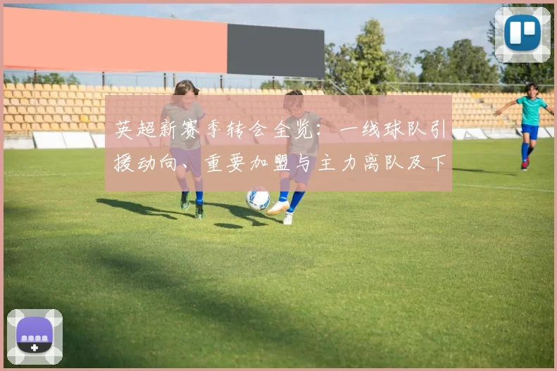 英超新赛季转会全览：一线球队引援动向、重要加盟与主力离队及下赛季看点