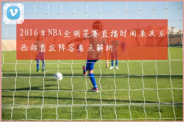 2016年NBA全明星赛直播时间表及东西部首发阵容看点解析