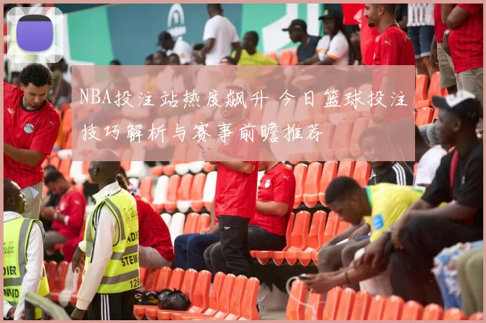 NBA投注站热度飙升 今日篮球投注技巧解析与赛事前瞻推荐