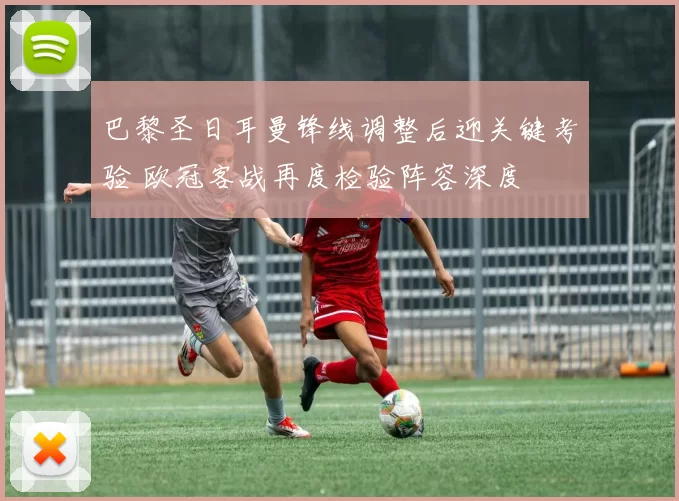 巴黎圣日耳曼锋线调整后迎关键考验 欧冠客战再度检验阵容深度