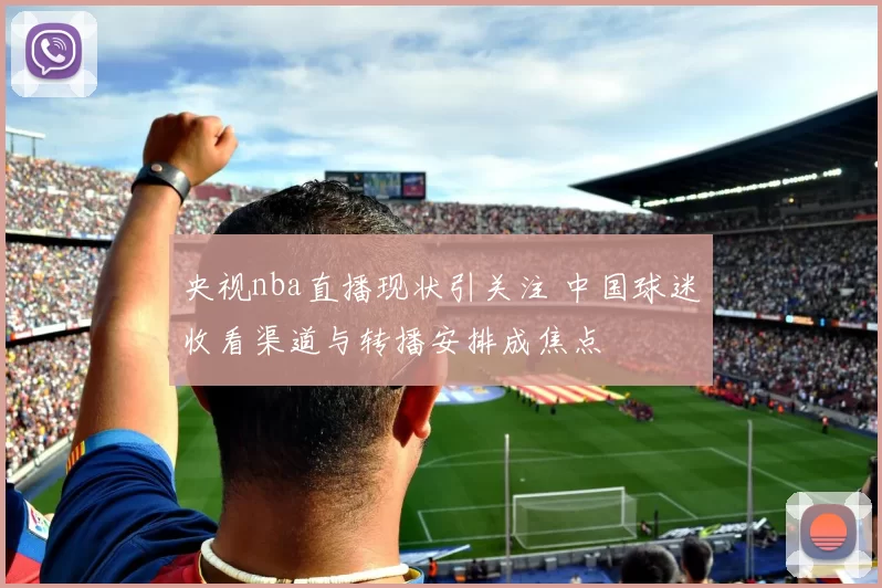 央视nba直播现状引关注 中国球迷收看渠道与转播安排成焦点