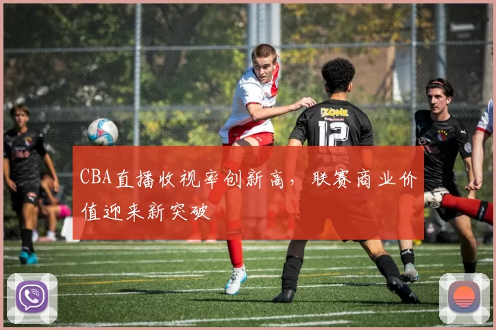 CBA直播收视率创新高，联赛商业价值迎来新突破