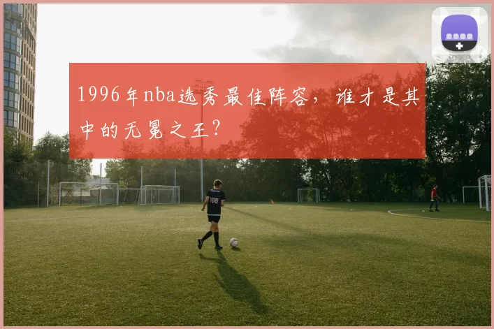 1996年nba选秀最佳阵容，谁才是其中的无冕之王？