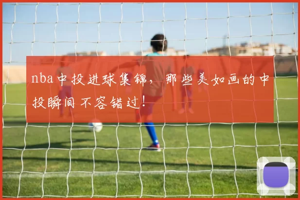 nba中投进球集锦，那些美如画的中投瞬间不容错过！