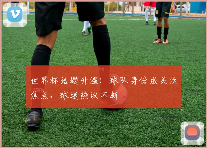 世界杯话题升温:球队身份成关注焦点,球迷热议不断