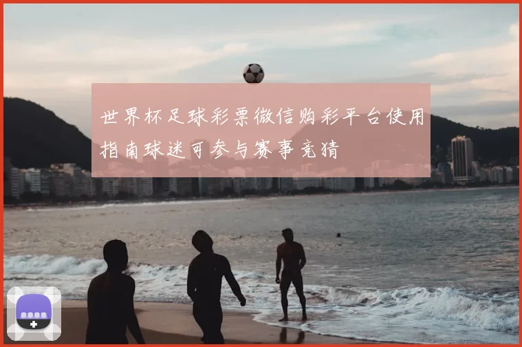 世界杯足球彩票微信购彩平台使用指南球迷可参与赛事竞猜