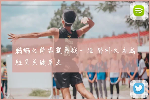 鹈鹕对阵雷霆再战一场 替补火力成胜负关键看点