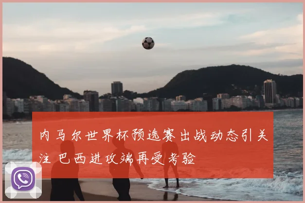 内马尔世界杯预选赛出战动态引关注 巴西进攻端再受考验