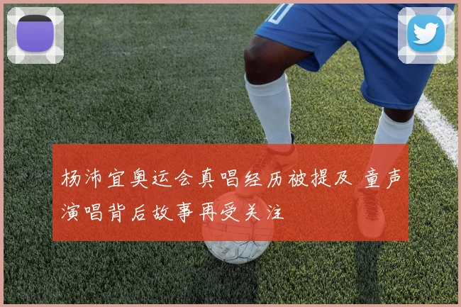 杨沛宜奥运会真唱经历被提及 童声演唱背后故事再受关注