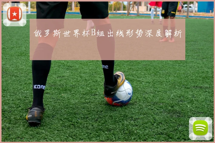 俄罗斯世界杯B组出线形势深度解析