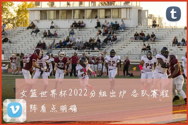 女篮世界杯2022分组出炉 各队赛程对阵看点明确