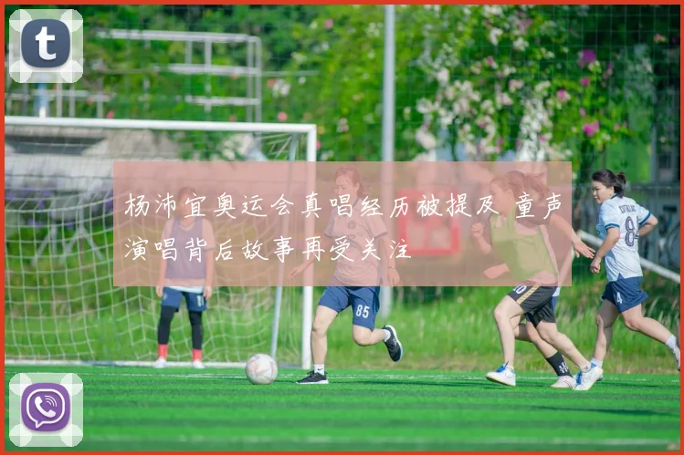 杨沛宜奥运会真唱经历被提及 童声演唱背后故事再受关注