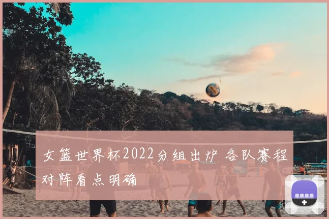女篮世界杯2022分组出炉 各队赛程对阵看点明确